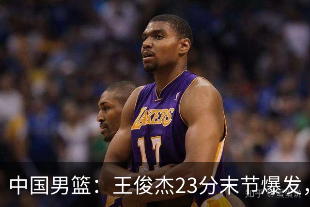 中国男篮：王俊杰23分末节爆发，崔永熙表现回暖，王浩然得分上双